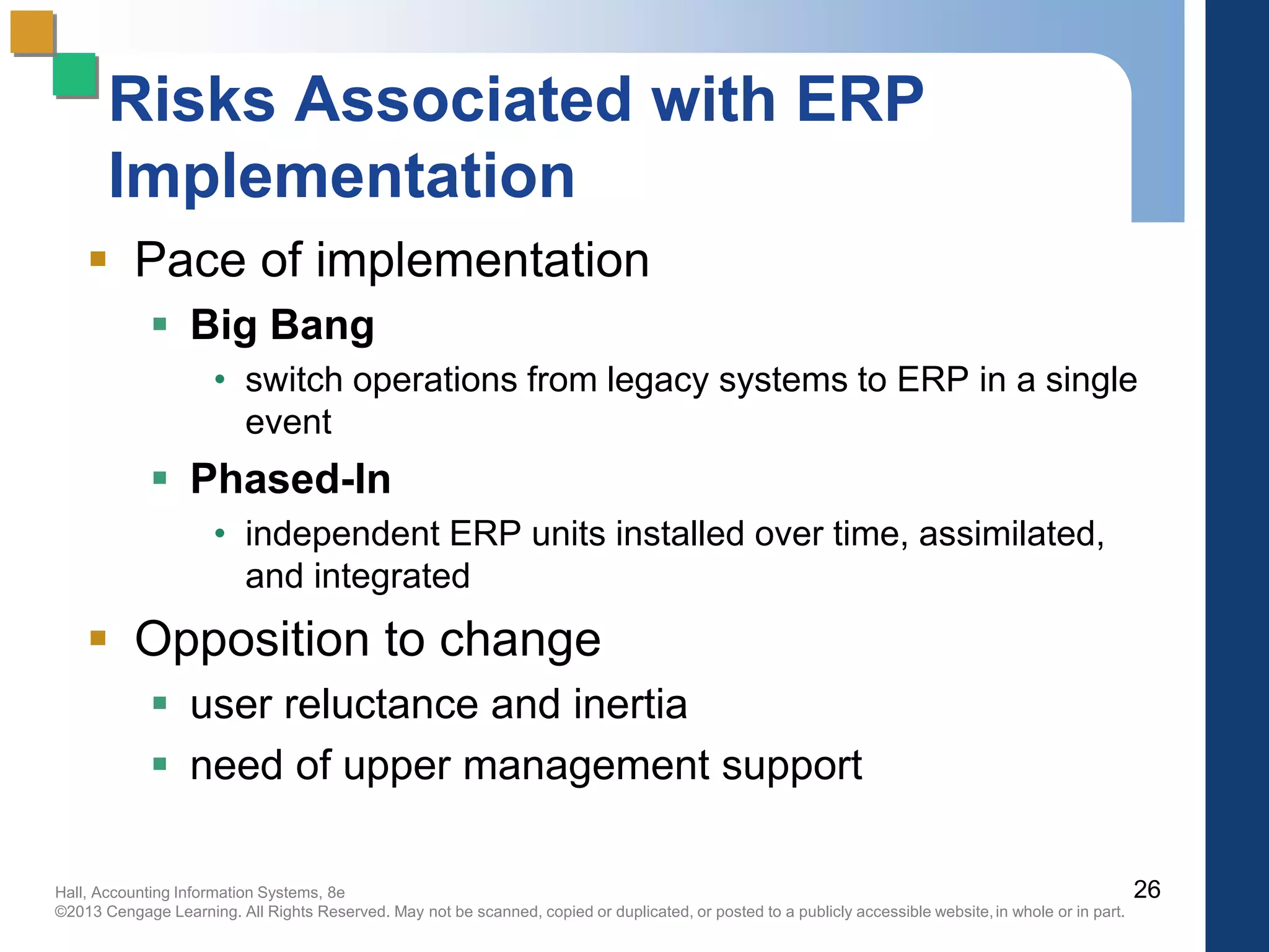 Hall, Accounting Information Systems, 8e
©2013 Cengage Learning. All Rights Reserved. May not be scanned, copied or duplicated, or posted to a publicly accessible website,in whole or in part.
Risks Associated with ERP
Implementation
 Pace of implementation
 Big Bang
• switch operations from legacy systems to ERP in a single
event
 Phased-In
• independent ERP units installed over time, assimilated,
and integrated
 Opposition to change
 user reluctance and inertia
 need of upper management support
26
 