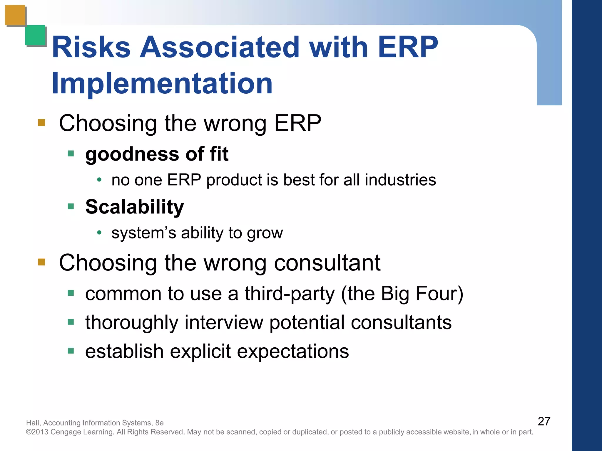 Hall, Accounting Information Systems, 8e
©2013 Cengage Learning. All Rights Reserved. May not be scanned, copied or duplicated, or posted to a publicly accessible website,in whole or in part.
Risks Associated with ERP
Implementation
 Choosing the wrong ERP
 goodness of fit
• no one ERP product is best for all industries
 Scalability
• system’s ability to grow
 Choosing the wrong consultant
 common to use a third-party (the Big Four)
 thoroughly interview potential consultants
 establish explicit expectations
27
 