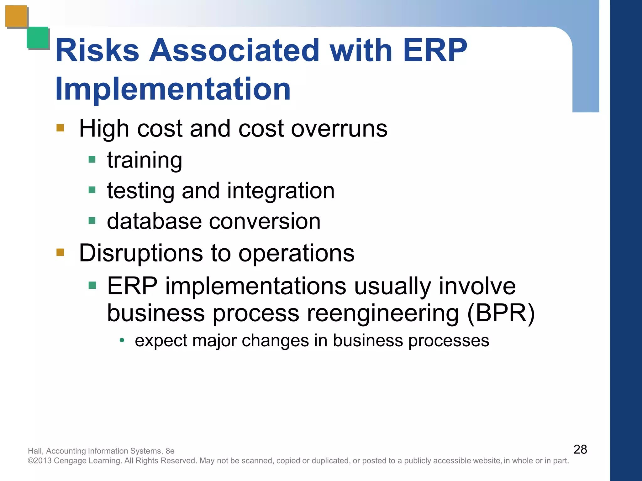 Hall, Accounting Information Systems, 8e
©2013 Cengage Learning. All Rights Reserved. May not be scanned, copied or duplicated, or posted to a publicly accessible website,in whole or in part.
Risks Associated with ERP
Implementation
 High cost and cost overruns
 training
 testing and integration
 database conversion
 Disruptions to operations
 ERP implementations usually involve
business process reengineering (BPR)
• expect major changes in business processes
28
 