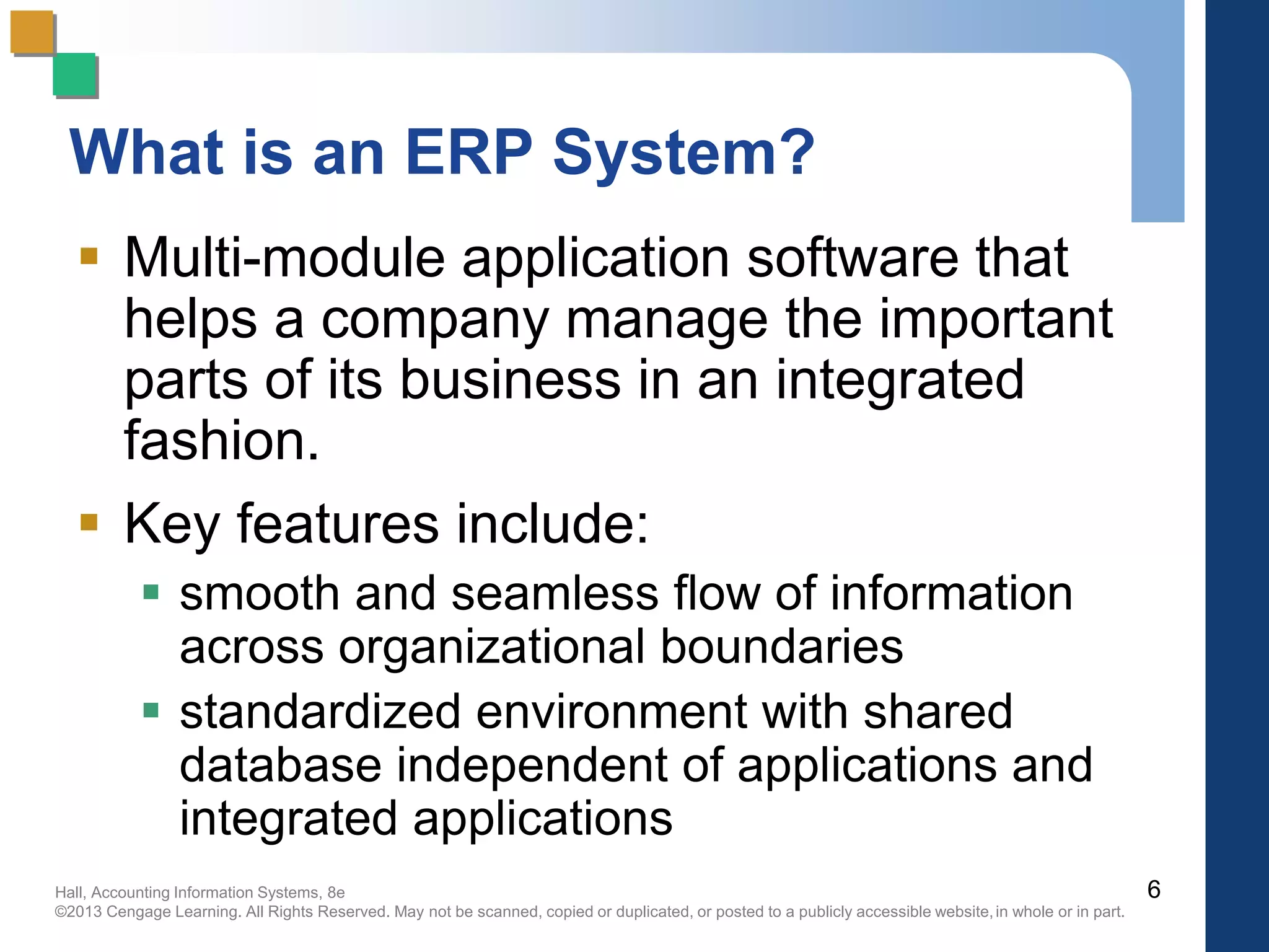Hall, Accounting Information Systems, 8e
©2013 Cengage Learning. All Rights Reserved. May not be scanned, copied or duplicated, or posted to a publicly accessible website,in whole or in part.
What is an ERP System?
 Multi-module application software that
helps a company manage the important
parts of its business in an integrated
fashion.
 Key features include:
 smooth and seamless flow of information
across organizational boundaries
 standardized environment with shared
database independent of applications and
integrated applications
6
 