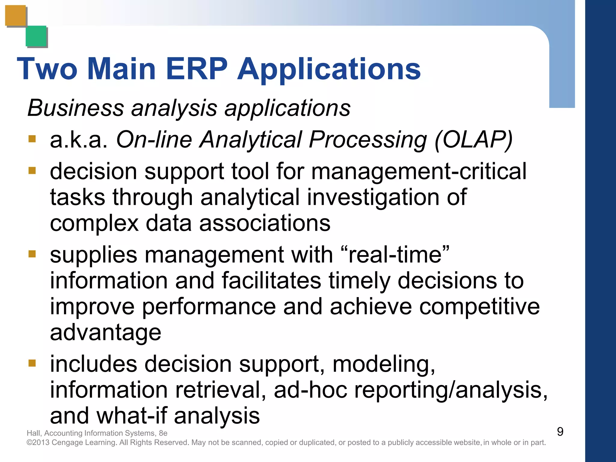 Hall, Accounting Information Systems, 8e
©2013 Cengage Learning. All Rights Reserved. May not be scanned, copied or duplicated, or posted to a publicly accessible website,in whole or in part.
Two Main ERP Applications
Business analysis applications
 a.k.a. On-line Analytical Processing (OLAP)
 decision support tool for management-critical
tasks through analytical investigation of
complex data associations
 supplies management with “real-time”
information and facilitates timely decisions to
improve performance and achieve competitive
advantage
 includes decision support, modeling,
information retrieval, ad-hoc reporting/analysis,
and what-if analysis
9
 