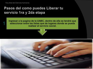 11Ingresar a la pagina de la UABC, dentro de ella se tendrá que seleccionar entre las listas que de lugares donde se pueda realizar el servicio social.Facultad de Ciencias HumanasPasos del como puedes Liberar tu servicio 1ra y 2da etapa1