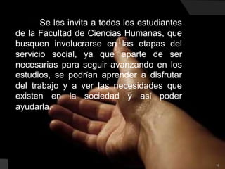 16          Se les invita a todos los estudiantes de la Facultad de Ciencias Humanas, que busquen involucrarse en las etapas del servicio social, ya que aparte de ser necesarias para seguir avanzando en los estudios, se podrían aprender a disfrutar del trabajo y a ver las necesidades que existen en la sociedad y así poder ayudarla.