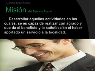 4Facultad de Ciencias HumanasMisión del Servicio Social Desarrollar aquellas actividades en las cuales, se es capaz de realizar con agrado y que da el beneficio y la satisfacción el haber aportado un servicio a la localidad.