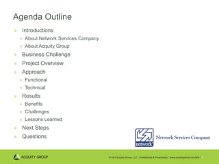 Agenda Outline Introductions About Network Services Company About Acquity Group Business Challenge Project Overview Approach Functional Technical Results Benefits Challenges Lessons Learned Next Steps Questions 