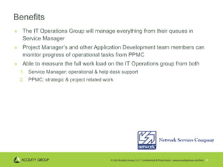 Benefits The IT Operations Group will manage everything from their queues in Service Manager Project Manager’s and other Application Development team members can monitor progress of operational tasks from PPMC Able to measure the full work load on the IT Operations group from both Service Manager: operational & help desk support PPMC: strategic & project related work 