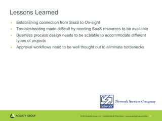 Lessons Learned Establishing connection from SaaS to On-sight Troubleshooting made difficult by needing SaaS resources to be available Business process design needs to be scalable to accommodate different types of projects Approval workflows need to be well thought out to eliminate bottlenecks 