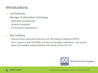 Introductions Leo Radovsky Manager of Information Technology Application Development Systems Integration E-Commerce Development Ben Goldberg Acquity Group, Associate Business and Technology Enablement (BTE) Over 3 years of with HP PPMC and Service Manager experience.  Led several large and complex implementations with clients across the U.S. 