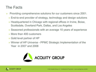 The Facts Providing comprehensive solutions for our customers since 2001. End-to-end provider of strategy, technology and design solutions Headquartered in Chicago with regional offices in Irvine, Boise, Scottsdale, Overland Park, Dallas, and Los Angeles Seasoned professionals with an average 10 years of experience More than 400 customers Gold level partner of HP Winner of HP Universe - PPMC Strategic Implementation of the Year  in 2007 and 2008 