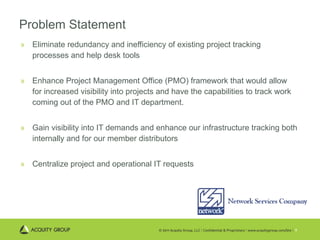 Problem Statement Eliminate redundancy and inefficiency of existing project tracking processes and help desk tools  Enhance Project Management Office (PMO) framework that would allow for increased visibility into projects and have the capabilities to track work coming out of the PMO and IT department.  Gain visibility into IT demands and enhance our infrastructure tracking both internally and for our member distributors Centralize project and operational IT requests 