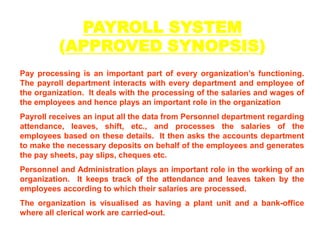 PAYROLL SYSTEM (APPROVED SYNOPSIS) Pay processing is an important part of every organization’s functioning. The payroll department interacts with every department and employee of the organization.  It deals with the processing of the salaries and wages of the employees and hence plays an important role in the organization Payroll receives an input all the data from Personnel department regarding attendance, leaves, shift, etc., and processes the salaries of the employees based on these details.  It then asks the accounts department to make the necessary deposits on behalf of the employees and generates the pay sheets, pay slips, cheques etc. Personnel and Administration plays an important role in the working of an organization.  It keeps track of the attendance and leaves taken by the employees according to which their salaries are processed. The organization is visualised as having a plant unit and a bank-office where all clerical work are carried-out. 