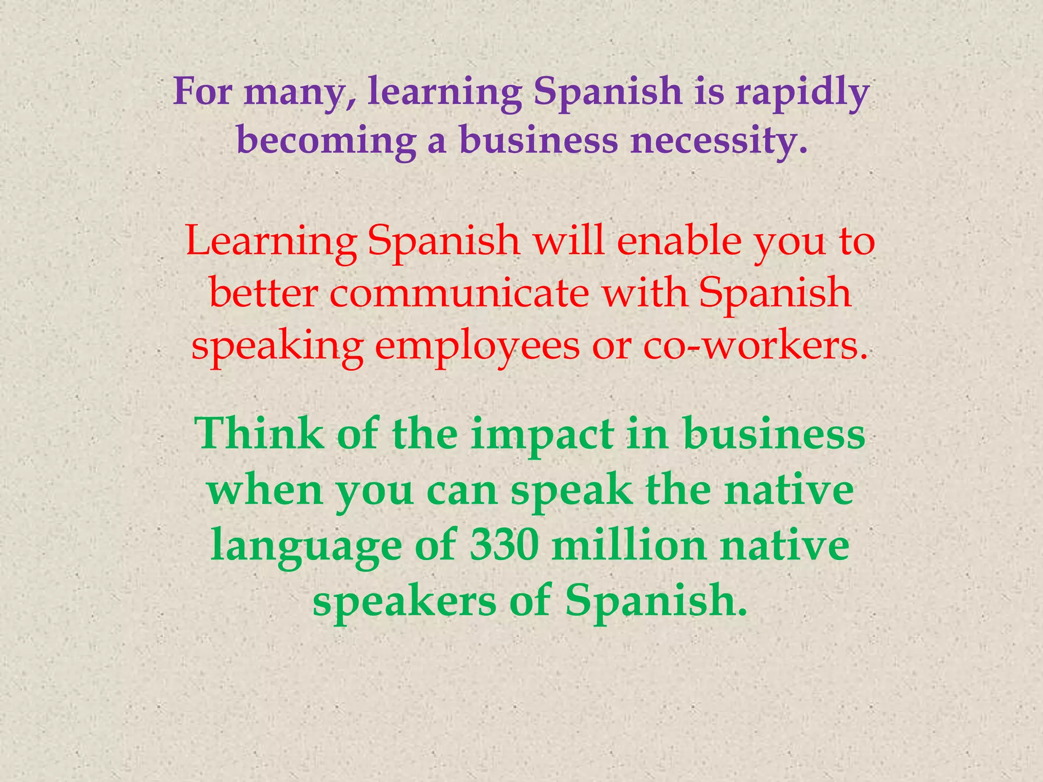 For many, learning Spanish is rapidly
   becoming a business necessity.

Learning Spanish will enable you to
 better communicate with Spanish
speaking employees or co-workers.

 Think of the impact in business
 when you can speak the native
  language of 330 million native
      speakers of Spanish.
 