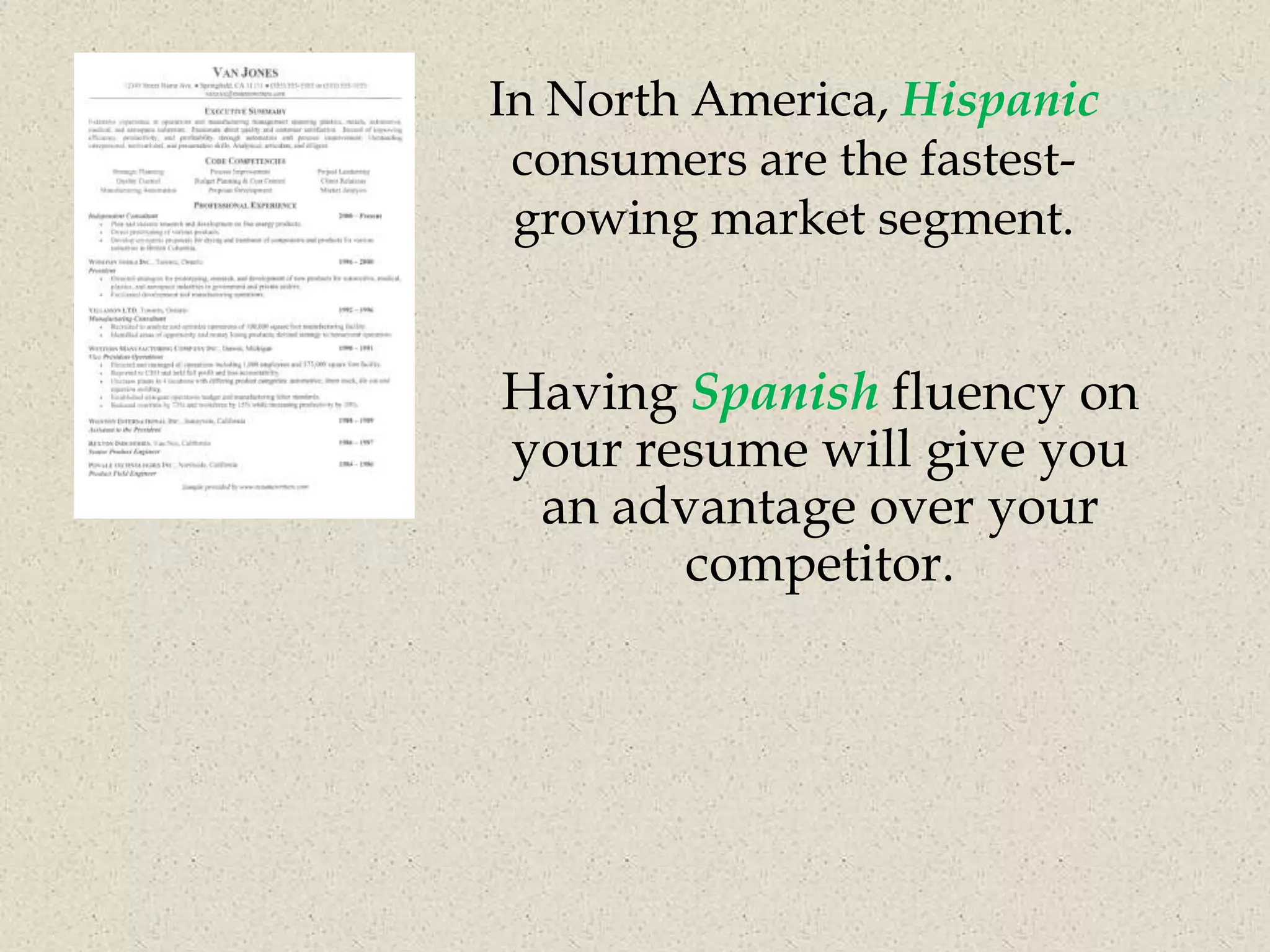 In North America, Hispanic
 consumers are the fastest-
 growing market segment.


Having Spanish fluency on
your resume will give you
 an advantage over your
       competitor.
 