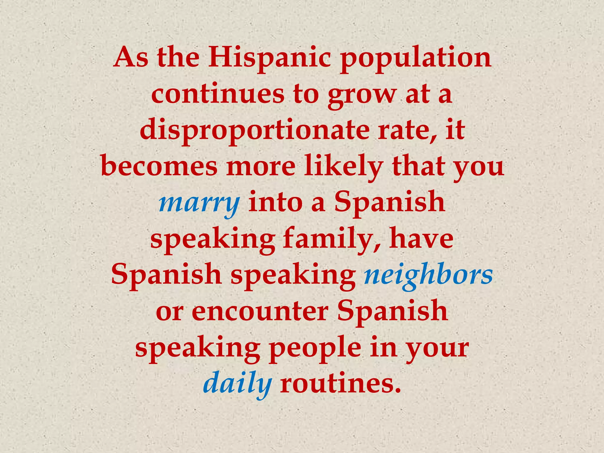 As the Hispanic population
    continues to grow at a
   disproportionate rate, it
becomes more likely that you
     marry into a Spanish
    speaking family, have
 Spanish speaking neighbors
    or encounter Spanish
  speaking people in your
        daily routines.
 