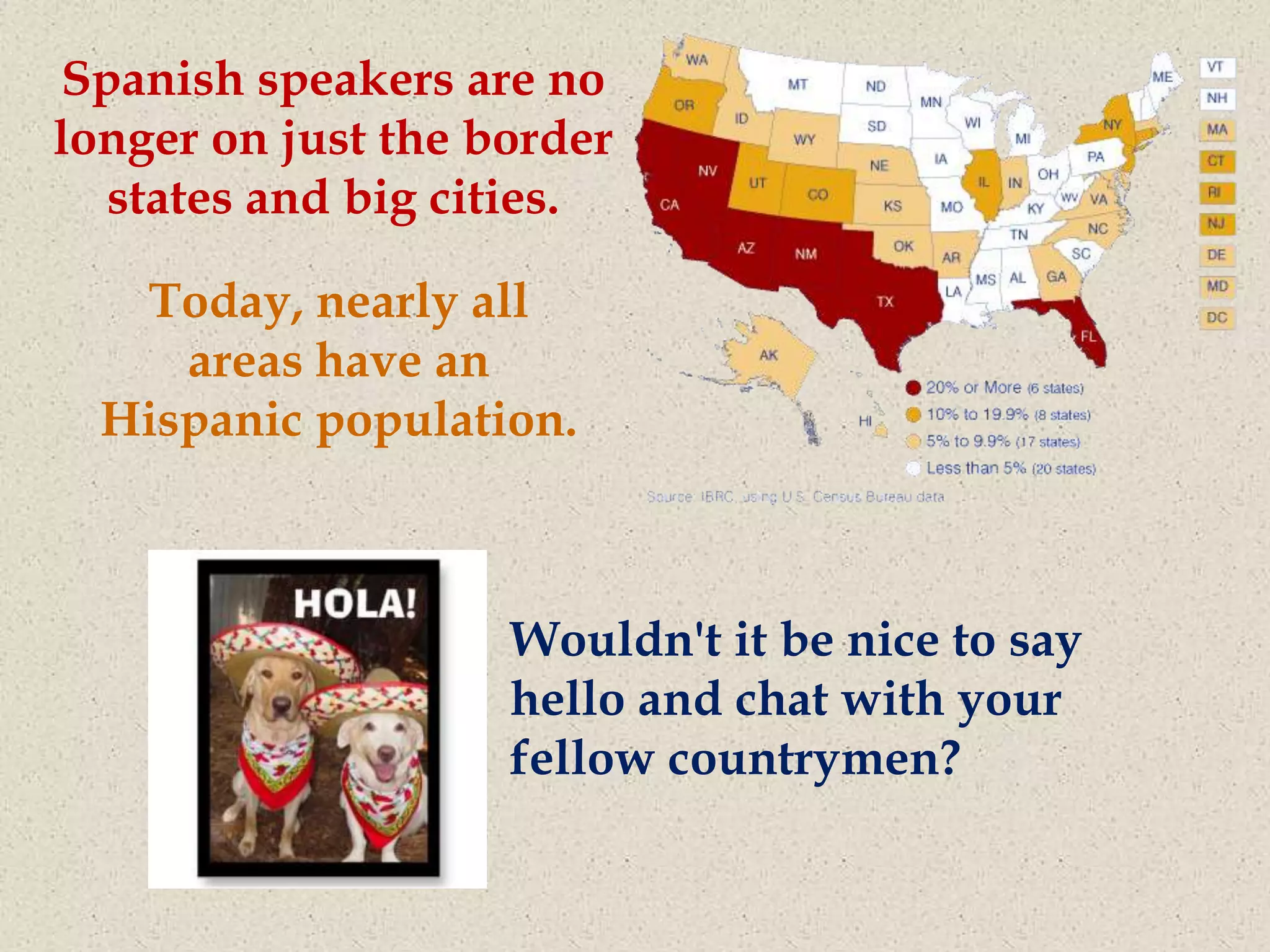 Spanish speakers are no
longer on just the border
  states and big cities.

   Today, nearly all
     areas have an
  Hispanic population.



                    Wouldn't it be nice to say
                    hello and chat with your
                    fellow countrymen?
 