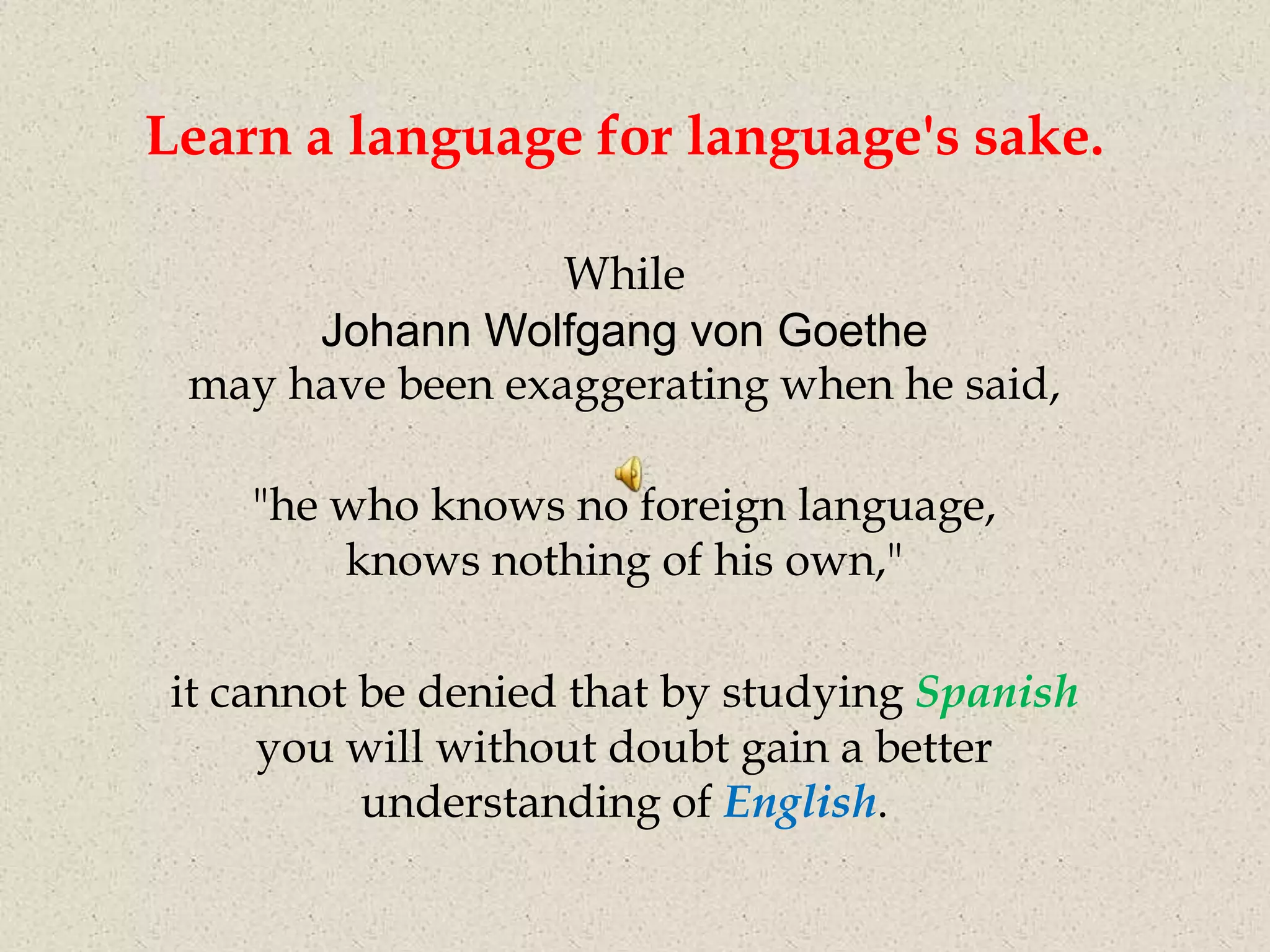 Learn a language for language's sake.

                  While
      Johann Wolfgang von Goethe
 may have been exaggerating when he said,

    "he who knows no foreign language,
        knows nothing of his own,"

it cannot be denied that by studying Spanish
     you will without doubt gain a better
          understanding of English.
 