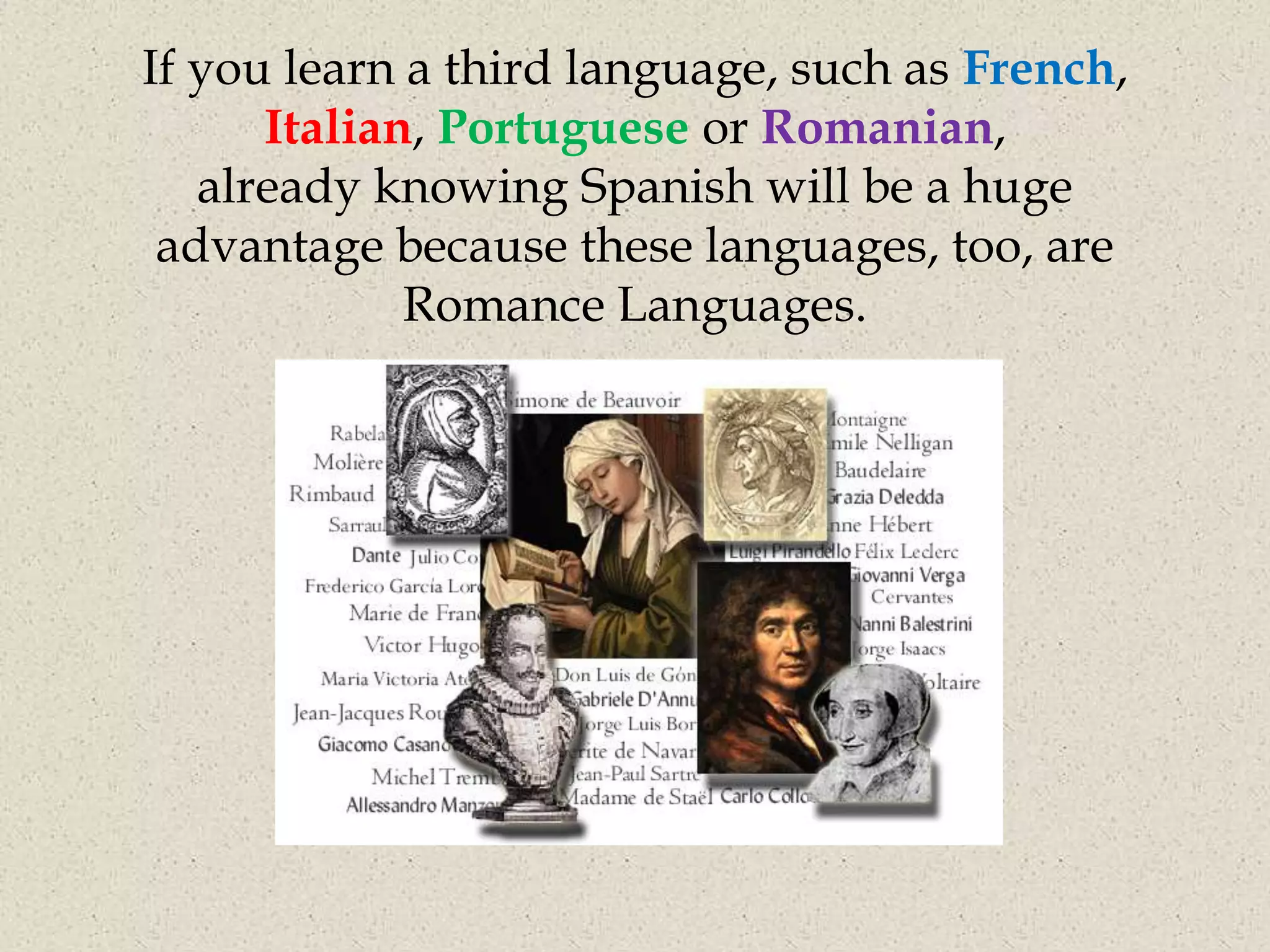 If you learn a third language, such as French,
      Italian, Portuguese or Romanian,
   already knowing Spanish will be a huge
 advantage because these languages, too, are
             Romance Languages.
 