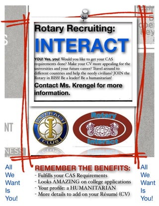 Rotary Recruiting:

       INTERACT
       YOU! Yes, you! Would you like to get your CAS
       requirements done? Make your CV more appealing for the
       universities and your future career? Travel around to
       diﬀerent countries and help the needy civilians? JOIN the
       Rotary in BISS! Be a leader! Be a humanitarian!

       Contact Ms. Krengel for more
       information.




All    REMEMBER THE BENEFITS:                                      All
We     - Fulﬁlls your CAS Requirements                             We
Want   - Looks AMAZING on college applications                     Want
       - Your proﬁle: a HUMANITARIAN
Is     - More details to add on your Résumé (CV)
                                                                   Is
You!                                                               You!
 