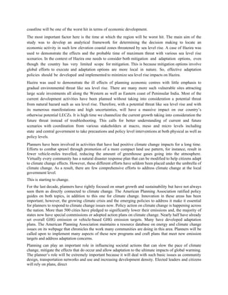 coastline will be one of the worst hit in terms of economic development.
The most important factor here is the time at which the region will be worst hit. The main aim of the
study was to develop an analytical framework for determining the decision making to locate an
economic activity in such low elevation coastal zones threatened by sea level rise. A case of Hazira was
used to demonstrate the effects and the probable time of maximum threat with various sea level rise
scenarios. In the context of Hazira one needs to consider both mitigation and adaptation options, even
though the country has very limited scope for mitigation. This is because mitigation options involve
global efforts to execute and adaptation options are more local in nature. So, effective adaptation
policies should be developed and implemented to minimize sea level rise impacts on Hazira.
Hazira was used to demonstrate the ill effects of planning economic centres with little emphasis to
gradual environmental threat like sea level rise. There are many more such vulnerable sites attracting
large scale investments all along the Western as well as Eastern coast of Peninsular India. Most of the
current development activities have been planned without taking into consideration a potential threat
from natural hazard such as sea level rise. Therefore, with a potential threat like sea level rise and with
its numerous manifestations and high uncertainties, will have a massive impact on our country‟s
otherwise potential LECZs. It is high time we channelize the current growth taking into consideration the
future threat instead of troubleshooting. This calls for better understanding of current and future
scenarios with coordination from various stakeholders at macro, meso and micro levels including
state and central government to take precautions and policy level interventions at both physical as well as
policy levels.
Planners have been involved in activities that have had positive climate change impacts for a long time.
Efforts to combat sprawl through promotion of a more compact land use pattern, for instance, result in
fewer vehicle-miles travelled, reducing the amount of greenhouse gases going into the atmosphere.
Virtually every community has a natural disaster response plan that can be modified to help citizens adapt
to climate change effects. However, these different efforts have seldom been placed under the umbrella of
climate change. As a result, there are few comprehensive efforts to address climate change at the local
government level.
This is starting to change.
For the last decade, planners have rightly focused on smart growth and sustainability but have not always
seen them as directly connected to climate change. The American Planning Association ratified policy
guides on both topics, in addition to this one for climate change. Innovation in these areas has been
important; however, the growing climate crisis and the emerging policies to address it make it essential
for planners to respond to climate change issues now. Policy action on climate change is happening across
the nation. More than 500 cities have pledged to significantly lower their emissions and, the majority of
states now have special commissions or adopted action plans on climate change. Nearly half have already
set overall GHG emission or vehicle-based GHG emission targets. Many have developed adaptation
plans. The American Planning Association maintains a resource database on energy and climate change
issues on its webpage that chronicles the work many communities are doing in this area. Planners will be
called upon to implement many aspects of these new programs and craft plans that meet new emission
targets and address adaptation concerns.
Planning can play an important role in influencing societal actions that can slow the pace of climate
change, mitigate the effects that do occur and allow adaptation to the ultimate impacts of global warming.
The planner‟s role will be extremely important because it will deal with such basic issues as community
design, transportation networks and use and increasing development density. Elected leaders and citizens
will rely on plans, direct
 