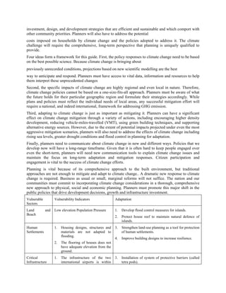 investment, design, and development strategies that are efficient and sustainable and which comport with
other community priorities. Planners will also have to address the potential
costs imposed on households by climate change and the policies adopted to address it. The climate
challenge will require the comprehensive, long-term perspective that planning is uniquely qualified to
provide.
Four ideas form a framework for this guide. First, the policy responses to climate change need to be based
on the best possible science. Because climate change is bringing about
previously unrecorded conditions, projections based on new scientific modelling are the best
way to anticipate and respond. Planners must have access to vital data, information and resources to help
them interpret these unprecedented changes
Second, the specific impacts of climate change are highly regional and even local in nature. Therefore,
climate change policies cannot be based on a one-size-fits-all approach. Planners must be aware of what
the future holds for their particular geographic region and formulate their strategies accordingly. While
plans and policies must reflect the individual needs of local areas, any successful mitigation effort will
require a national, and indeed international, framework for addressing GHG emission.
Third, adapting to climate change is just as important as mitigating it. Planners can have a significant
effect on climate change mitigation through a variety of actions, including encouraging higher density
development, reducing vehicle-miles-travelled (VMT), using green building techniques, and supporting
alternative energy sources. However, due to the extent of potential impacts projected under even the most
aggressive mitigation scenarios, planners will also need to address the effects of climate change including
rising sea levels, greater drought conditions and flood control in planning for adaptation.
Finally, planners need to communicate about climate change in new and different ways. Policies that we
develop now will have a long-range timeframe. Given that it is often hard to keep people engaged over
even the short-term, planners will need new communication tools to explain climate change issues and
maintain the focus on long-term adaptation and mitigation responses. Citizen participation and
engagement is vital to the success of climate change efforts.
Planning is vital because of its comprehensive approach to the built environment, but traditional
approaches are not enough to mitigate and adapt to climate change.. A dramatic new response to climate
change is required. Business as usual or small, marginal reforms will not suffice. The nation and our
communities must commit to incorporating climate change considerations in a thorough, comprehensive
new approach to physical, social and economic planning. Planners must promote this major shift in the
public policies that drive development decisions, growth and infrastructure investment.
Vulnerable          Vulnerability Indicators                Adaptation
Sectors
Land          and   Low elevation Population Pressure       1.   Develop flood control measures for islands.
Beach
                                                            2.   Protect house reef to maintain natural defence of
                                                                 islands.
Human               1.   Housing designs, structures and    3.   Strengthen land-use planning as a tool for protection
Settlements              materials are not adapted to            of human settlements.
                         flooding.
                                                            4.   Improve building designs to increase resilience.
                    2.   The flooring of houses does not
                         have adequate elevation from the
                         ground.
Critical            1.   The infrastructure of the two      3.   Installation of system of protective barriers (called
Infrastructure           international airports is within        tetra pods).
 