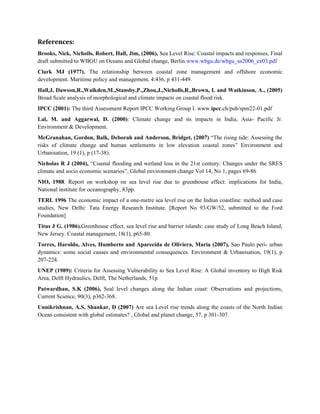 References:
Brooks, Nick, Nicholls, Robert, Hall, Jim, (2006), Sea Level Rise: Coastal impacts and responses, Final
draft submitted to WBGU on Oceans and Global change, Berlin.www.wbgu.de/wbgu_sn2006_ex03.pdf
Clark MJ (1977). The relationship between coastal zone management and offshore economic
development. Maritime policy and management, 4:436, p 431-449.
Hall,J, Dawson,R.,Walkden,M.,Stansby,P.,Zhou,J.,Nicholls,R.,Brown, I. and Watkinson, A., (2005)
Broad Scale analysis of morphological and climate impacts on coastal flood risk.
IPCC (2001): The third Assessment Report IPCC Working Group I. www.ipcc.ch/pub/spm22-01.pdf
Lal, M. and Aggarwal, D. (2000): Climate change and its impacts in India, Asia- Pacific Jr.
Environment & Development.
McGranahan, Gordon, Balk, Deborah and Anderson, Bridget, (2007) “The rising tide: Assessing the
risks of climate change and human settlements in low elevation coastal zones” Environment and
Urbanisation, 19 (1), p (17-38).
Nicholas R J (2004), “Coastal flooding and wetland loss in the 21st century: Changes under the SRES
climate and socio economic scenarios”, Global environment change Vol 14, No 1, pages 69-86
NIO, 1988. Report on workshop on sea level rise due to greenhouse effect: implications for India,
National institute for oceanography, 83pp.
TERI. 1996 The economic impact of a one-metre sea level rise on the Indian coastline: method and case
studies, New Delhi: Tata Energy Research Institute. [Report No 93/GW/52, submitted to the Ford
Foundation]
Titus J G. (1986).Greenhouse effect, sea level rise and barrier islands: case study of Long Beach Island,
New Jersey. Coastal management, 18(1), p65-80.
Torres, Haroldo, Alves, Humberto and Aparecida de Oliviera, Maria (2007), Sao Paulo peri- urban
dynamics: some social causes and environmental consequences. Environment & Urbanisation, 19(1), p
207-224.
UNEP (1989): Criteria for Assessing Vulnerability to Sea Level Rise: A Global inventory to High Risk
Area, Delft Hydraulics, Delft, The Netherlands, 51p.
Patwardhan, S.K (2006), Seal level changes along the Indian coast: Observations and projections,
Current Science, 90(3), p362-368.
Unnikrishnan, A.S, Shankar, D (2007) Are sea Level rise trends along the coasts of the North Indian
Ocean consistent with global estimates? , Global and planet change, 57, p 301-307.
 