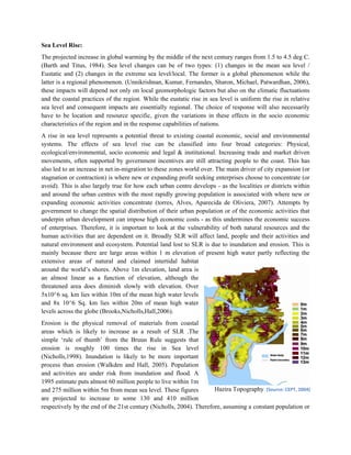 Sea Level Rise:
The projected increase in global warming by the middle of the next century ranges from 1.5 to 4.5 deg C.
(Barth and Titus, 1984). Sea level changes can be of two types: (1) changes in the mean sea level /
Eustatic and (2) changes in the extreme sea level/local. The former is a global phenomenon while the
latter is a regional phenomenon. (Unnikrishnan, Kumar, Fernandes, Sharon, Michael, Patwardhan, 2006),
these impacts will depend not only on local geomorphologic factors but also on the climatic fluctuations
and the coastal practices of the region. While the eustatic rise in sea level is uniform the rise in relative
sea level and consequent impacts are essentially regional. The choice of response will also necessarily
have to be location and resource specific, given the variations in these effects in the socio economic
characteristics of the region and in the response capabilities of nations.
A rise in sea level represents a potential threat to existing coastal economic, social and environmental
systems. The effects of sea level rise can be classified into four broad categories: Physical,
ecological/environmental, socio economic and legal & institutional. Increasing trade and market driven
movements, often supported by government incentives are still attracting people to the coast. This has
also led to an increase in net in-migration to these zones world over. The main driver of city expansion (or
stagnation or contraction) is where new or expanding profit seeking enterprises choose to concentrate (or
avoid). This is also largely true for how each urban centre develops - as the localities or districts within
and around the urban centres with the most rapidly growing population is associated with where new or
expanding economic activities concentrate (torres, Alves, Aparecida de Oliviera, 2007). Attempts by
government to change the spatial distribution of their urban population or of the economic activities that
underpin urban development can impose high economic costs - as this undermines the economic success
of enterprises. Therefore, it is important to look at the vulnerability of both natural resources and the
human activities that are dependent on it. Broadly SLR will affect land, people and their activities and
natural environment and ecosystem. Potential land lost to SLR is due to inundation and erosion. This is
mainly because there are large areas within 1 m elevation of present high water partly reflecting the
extensive areas of natural and claimed intertidal habitat
around the world‟s shores. Above 1m elevation, land area is
an almost linear as a function of elevation, although the
threatened area does diminish slowly with elevation. Over
5x10^6 sq. km lies within 10m of the mean high water levels
and 8x 10^6 Sq. km lies within 20m of mean high water
levels across the globe (Brooks,Nicholls,Hall,2006).
Erosion is the physical removal of materials from coastal
areas which is likely to increase as a result of SLR .The
simple „rule of thumb‟ from the Bruun Rule suggests that
erosion is roughly 100 times the rise in Sea level
(Nicholls,1998). Inundation is likely to be more important
process than erosion (Walkden and Hall, 2005). Population
and activities are under risk from inundation and flood. A
1995 estimate puts almost 60 million people to live within 1m
and 275 million within 5m from mean sea level. These figures         Hazira Topography. (Source: CEPT, 2004)
are projected to increase to some 130 and 410 million
respectively by the end of the 21st century (Nicholls, 2004). Therefore, assuming a constant population or
 
