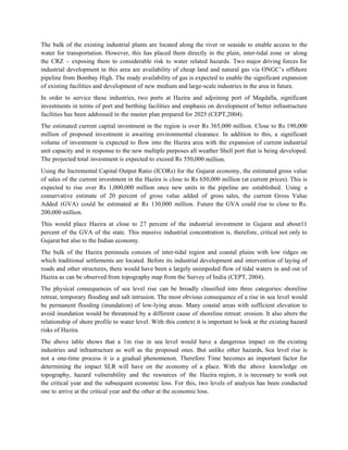 The bulk of the existing industrial plants are located along the river or seaside to enable access to the
water for transportation. However, this has placed them directly in the plain, inter-tidal zone or along
the CRZ – exposing them to considerable risk to water related hazards. Two major driving forces for
industrial development in this area are availability of cheap land and natural gas via ONGC‟s offshore
pipeline from Bombay High. The ready availability of gas is expected to enable the significant expansion
of existing facilities and development of new medium and large-scale industries in the area in future.
In order to service these industries, two ports at Hazira and adjoining port of Magdalla, significant
investments in terms of port and berthing facilities and emphasis on development of better infrastructure
facilities has been addressed in the master plan prepared for 2025 (CEPT,2004).
The estimated current capital investment in the region is over Rs 365,000 million. Close to Rs 190,000
million of proposed investment is awaiting environmental clearance. In addition to this, a significant
volume of investment is expected to flow into the Hazira area with the expansion of current industrial
unit capacity and in response to the new multiple purposes all weather Shell port that is being developed.
The projected total investment is expected to exceed Rs 550,000 million.
Using the Incremental Capital Output Ratio (ICORs) for the Gujarat economy, the estimated gross value
of sales of the current investment in the Hazira is close to Rs 650,000 million (at current prices). This is
expected to rise over Rs 1,000,000 million once new units in the pipeline are established. Using a
conservative estimate of 20 percent of gross value added of gross sales, the current Gross Value
Added (GVA) could be estimated at Rs 130,000 million. Future the GVA could rise to close to Rs.
200,000 million.
This would place Hazira at close to 27 percent of the industrial investment in Gujarat and about11
percent of the GVA of the state. This massive industrial concentration is, therefore, critical not only to
Gujarat but also to the Indian economy.
The bulk of the Hazira peninsula consists of inter-tidal region and coastal plains with low ridges on
which traditional settlements are located. Before its industrial development and intervention of laying of
roads and other structures, there would have been a largely unimpeded flow of tidal waters in and out of
Hazira as can be observed from topography map from the Survey of India (CEPT, 2004).
The physical consequences of sea level rise can be broadly classified into three categories: shoreline
retreat, temporary flooding and salt intrusion. The most obvious consequence of a rise in sea level would
be permanent flooding (inundation) of low-lying areas. Many coastal areas with sufficient elevation to
avoid inundation would be threatened by a different cause of shoreline retreat: erosion. It also alters the
relationship of shore profile to water level. With this context it is important to look at the existing hazard
risks of Hazira.
The above table shows that a 1m rise in sea level would have a dangerous impact on the existing
industries and infrastructure as well as the proposed ones. But unlike other hazards, Sea level rise is
not a one-time process it is a gradual phenomenon. Therefore Time becomes an important factor for
determining the impact SLR will have on the economy of a place. With the above knowledge on
topography, hazard vulnerability and the resources of the Hazira region, it is necessary to work out
the critical year and the subsequent economic loss. For this, two levels of analysis has been conducted
one to arrive at the critical year and the other at the economic loss.
 