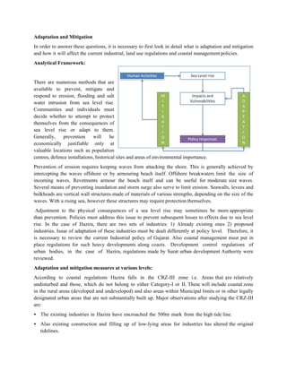 Adaptation and Mitigation
In order to answer these questions, it is necessary to first look in detail what is adaptation and mitigation
and how it will affect the current industrial, land use regulations and coastal management policies.
Analytical Framework:


There are numerous methods that are
available to prevent, mitigate and
respond to erosion, flooding and salt
water intrusion from sea level rise.
Communities and individuals must
decide whether to attempt to protect
themselves from the consequences of
sea level rise or adapt to them.
Generally,    prevention      will     be
economically justifiable only at
valuable locations such as population
centres, defence installations, historical sites and areas of environmental importance.
Prevention of erosion requires keeping waves from attacking the shore. This is generally achieved by
intercepting the waves offshore or by armouring beach itself. Offshore breakwaters limit the size of
incoming waves. Revetments armour the beach itself and can be useful for moderate size waves.
Several means of preventing inundation and storm surge also serve to limit erosion. Seawalls, levees and
bulkheads are vertical wall structures made of materials of various strengths, depending on the size of the
waves. With a rising sea, however these structures may require protection themselves.
 Adjustment to the physical consequences of a sea level rise may sometimes be more appropriate
than prevention. Policies must address this issue to prevent subsequent losses to effects due to sea level
rise. In the case of Hazira, there are two sets of industries: 1) Already existing ones 2) proposed
industries. Issue of adaptation of these industries must be dealt differently at policy level. Therefore, it
is necessary to review the current Industrial policy of Gujarat. Also coastal management must put in
place regulations for such heavy developments along coasts. Development control regulations of
urban bodies, in the case of Hazira, regulations made by Surat urban development Authority were
reviewed.
Adaptation and mitigation measures at various levels:
According to coastal regulations Hazira falls in the CRZ-III zone i.e. Areas that are relatively
undisturbed and those, which do not belong to either Category-I or II. These will include coastal zone
in the rural areas (developed and undeveloped) and also areas within Municipal limits or in other legally
designated urban areas that are not substantially built up. Major observations after studying the CRZ-III
are:
• The existing industries in Hazira have encroached the 500m mark from the high tide line.
• Also existing construction and filling up of low-lying areas for industries has altered the original
  tidelines.
 