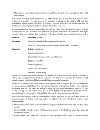 • The proposed industrial development (Hazira Area Master plan) also do not completely follow CRZ
  III regulation.
This calls for reworking the CRZ regulations and HTL. With the gradual increase in SLR, which is bound
to happen in another 100-years‟ time, it is important to decide on the shifting HTL and how
development should address this issue. It requires a detailed analysis of the current land use and
development control regulations and areas of intervention at the local level.
The most fundamental question suggested by the study on effects of sea level rise is whether to retreat
or hold back the sea. Scientists have predicted the gradual conversion of agricultural and higher
productive land into wetlands. Few suggestions in literature includes government to purchase land or
Measures             Policies for review

Mitigation           Higher level (national / International) policy options

                     Local level mitigation measures (permanent and temporary structures)

Adaptation           Existing Industries

                     Industry rehabilitation

                     Industrial Incentives to combat natural disasters

                     Proposed Industries

                     Land use regulation

                     Coastal zone management

                     Industries location policy
prohibit development, but the usefulness of this approach is limited due to high expense in purchase of
land and the assumptions in sea level rise predictions. To channel new economic development to high
ground whenever possible would be the most highly recommended suggestion.
Hazira area is governed by Hazira notified area authority and is proposed to have an independent
governing authority called Hazira Area Development Authority. Looking at most of the cities and their
governance structure, the land use zoning is done by city urban development authority. A part
of the 168 Sq. Km of Hazira areas lies in Surat Urban development authority (SUDA) and the
growth of this area is governed by SUDAGDCR – General Development control regulations.
Surat urban development Authority‟s Development control regulation has been reviewed for land use
zoning restrictions in hazard prone areas and how it addresses the issue of industrial location. Major
findings include:
• The frequency/return period of floods and storm surge/cyclone in Hazira is very high for 100yr return
  period.
• Current GDCRs provides options of physical intervention in flood-affected areas, than future safe
  zoning of such areas.
• Hazira though falls under the category of land mentioned under para 6, the developments
 