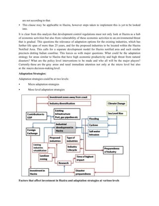 are not according to that.
• This clause may be applicable in Hazira, however steps taken to implement this is yet to be looked
  into.
It is clear from this analysis that development control regulations must not only look at Hazira as a hub
of economic activities but also from vulnerability of these economic activities to an environmental threat
that is gradual. This questions the relevance of adaptation options for the existing industries, which has
further life span of more than 25 years, and for the proposed industries to be located within the Hazira
Notified Area. This calls for a separate development model for Hazira notified area and such similar
precincts dotting Indian coastline. This leaves us with major questions: What could be the adaptation
strategy for areas similar to Hazira that have high economic productivity and high threat from natural
disasters? What are the policy level interventions to be made and who all will be the major players?
Currently these are the grey areas and need immediate attention not only at the micro level but also
at the macro decision-making level.
Adaptation Strategies:
Adaptation strategies could be at two levels:
•        Micro adaptation strategies
•        Meso level adaptation strategies




Factors that affect investment in Hazira and adaptation strategies at various levels
 