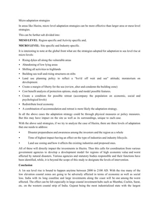 Micro adaptation strategies
In areas like Hazira, micro level adaptation strategies can be more effective than larger area or meso level
strategies.
This can be further sub divided into:
MESO LEVEL: Region specific and Activity specific and,
MICRO LEVEL: Site specific and Industry specific.
It is interesting to note at the global front what are the strategies adopted for adaptation to sea level rise at
micro levels:
• Rising dykes all along the vulnerable areas
• Abandoning of low lying areas
• Shifting all activities to highlands
• Building sea wall and rising structures on stilts
• Land use planning policy to reflect a “h o l d off wait and see” attitude; moratorium on
  development.
• Create a margin of liberty for the sea (review, alter and condemn the building zone)
• Cost benefit analysis of protection options, study and model possible features.
• Create a condition for possible retreat (accompany the population on economic, social and
  psychological levels)
• Redistribute local economy
• A combination of accommodation and retreat is more likely the adaptation strategy.
In all the above cases the adaptation strategy could be through physical measures or policy measures.
But this may have impact on the site as well as its surroundings, unique to each case.
With the above said strategies, if we try to analyze the case of Hazira, there are three levels of adaptation
that one needs to address:
•       Disaster preparedness and awareness among the investors and the region as a whole
•       Time of highest impact having an effect on the type of industries and industry lifecycle.
•       Land use zoning and how it affects the existing industries and proposed ones.
All of these will directly impact the investments in Hazira. Thus this calls for coordination from various
government agencies to develop a development model for regions of high economic value and worst
affected by natural disasters. Various agencies and statutory bodies responsible and their functions have
been identified, while, it is beyond the scope of this study to designate the levels of intervention.
Conclusion
A 1m sea level rise is bound to happen anytime between 2000 to 2100 AD. With the rise many of the
low elevation coastal zones are going to be adversely affected in terms of economic as well as social
loss. India with its long coastline and large investments along the coast will be one among the worst
affected. The effect can be felt especially in large coastal investment hubs such as Mumbai, Cochin, Surat,
etc. on the western coastal strip of India. Gujarat being the most industrialized state with the largest
 