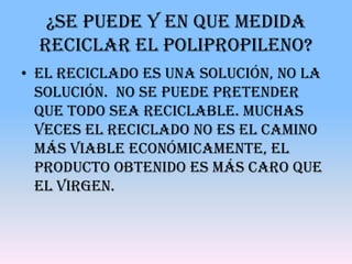 ¿Se puede y en que medida
  reciclar el Polipropileno?
• El reciclado es una solución, no la
  solución. No se puede pretender
  que todo sea reciclable. Muchas
  veces el reciclado no es el camino
  más viable económicamente, el
  producto obtenido es más caro que
  el virgen.
 