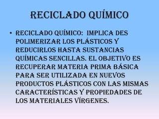 Reciclado químico
• Reciclado químico: Implica des
  polimerizar los plásticos y
  reducirlos hasta sustancias
  químicas sencillas. El objetivo es
  recuperar materia prima básica
  para ser utilizada en nuevos
  productos plásticos con las mismas
  características y propiedades de
  los materiales vírgenes.
 