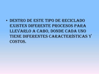 • Dentro de este tipo de reciclado
  existen diferente procesos para
  llevarlo a cabo, donde cada uno
  tiene diferentes características y
  costos.
 