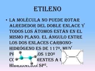 Etileno
• La molécula no puede rotar
  alrededor del doble enlace y
  todos los átomos están en el
  mismo plano. El ángulo entre
  los dos enlaces carbono-
  hidrógeno es de 117º, muy
  próximo a los 120º
  correspondientes a una
  hibridación sp2.
 