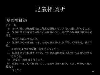 児童相談所
児童福祉法
第十一条
イ 各市町村の区域を超えた広域的な見地から、実情の把握に努めること。
ロ 児童に関する家庭その他からの相談のうち、専門的な知識及び技術を必
要と
   するものに応ずること。
ハ 児童及びその家庭につき、必要な調査並びに医学的、心理学的、教育学
的、
   社会学的及び精神保健上の判定を行うこと。
二 児童及びその保護者につき、ハの調査又は判定に基づいて必要な指導を
   行うこと。
 ホ 児童の一時保護を行うこと。
ヘ 里親につき、その相談に応じ、必要な情報の提供、助言、研修その他の
援助を
   行うこと。                           13
 