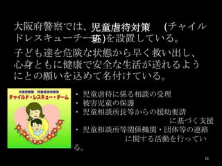 大阪府警察では、児童虐待対策 (チャイル
ドレスキューチーム)を設置している。
        班
子ども達を危険な状態から早く救い出し、
心身ともに健康で安全な生活が送れるよう
にとの願いを込めて名付けている。
      ・ 児童虐待に係る相談の受理
      ・ 被害児童の保護
      ・ 児童相談所長等からの援助要請
                    に基づく支援
      ・ 児童相談所等関係機関・団体等の連絡
              に関する活動を行ってい
      る。
                        16
 
