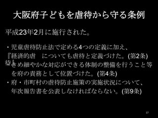 大阪府子どもを虐待から守る条例
平成23年2月に施行された。

・児童虐待防止法で定める4つの定義に加え、
『経済的虐 についても虐待と定義づけた。(第2条)
待』
・きめ細やかな対応ができる体制の整備を行うこと等
 を府の責務として位置づけた。(第4条)
・府・市町村の虐待防止施策の実施状況について、
 年次報告書を公表しなければならない。(第9条)


                       17
 
