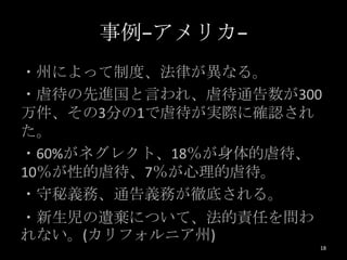 事例−アメリカ−
・州によって制度、法律が異なる。
・虐待の先進国と言われ、虐待通告数が300
万件、その3分の1で虐待が実際に確認され
た。
・60%がネグレクト、18％が身体的虐待、
10％が性的虐待、7％が心理的虐待。
・守秘義務、通告義務が徹底される。
・新生児の遺棄について、法的責任を問わ
れない。(カリフォルニア州)
                      18
 