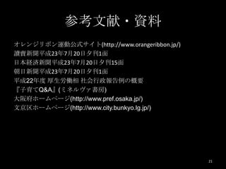 参考文献・資料
オレンジリボン運動公式サイト(http://www.orangeribbon.jp/)
讀賣新聞平成23年7月20日夕刊1面
日本経済新聞平成23年7月20日夕刊15面
朝日新聞平成23年7月20日夕刊1面
平成22年度 厚生労働相 社会行政報告例の概要
『子育てQ&A』(ミネルヴァ書房)
大阪府ホームページ(http://www.pref.osaka.jp/)
文京区ホームページ(http://www.city.bunkyo.lg.jp/)




                                              21
 