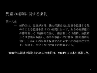 児童の権利に関する条約
第十九条
   一 締約国は、児童が父母、法定保護者又は児童を監護する他
     の者による監護を受けている間において、あらゆる形態の
     身体的若しくは精神的な暴力、傷害若しくは虐待、放置若
     しくは怠慢な取扱い、不当な取扱い又は搾取（性的虐待を
     含む。）からその児童を保護するためすべての適当な立法
     上、行政上、社会上及び教育上の措置をとる。

1989年に国連で採択されたこの条約は、1994年に日本も批准した。




                                  4
 
