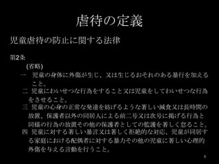 虐待の定義
児童虐待の防止に関する法律
第2条
  (省略)
 一 児童の身体に外傷が生じ、又は生じるおそれのある暴行を加える
    こと。
 二 児童にわいせつな行為をすること又は児童をしてわいせつな行為
   をさせること。
 三 児童の心身の正常な発達を妨げるような著しい減食又は長時間の
   放置、保護者以外の同居人による前二号又は次号に掲げる行為と
   同様の行為の放置その他の保護者としての監護を著しく怠ること。
 四 児童に対する著しい暴言又は著しく拒絶的な対応、児童が同居す
   る家庭における配偶者に対する暴力その他の児童に著しい心理的
   外傷を与える言動を行うこと。
                               5
 