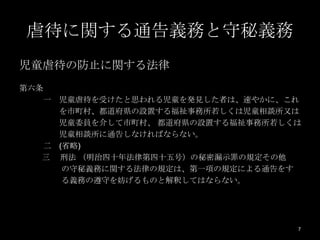 虐待に関する通告義務と守秘義務
児童虐待の防止に関する法律
第六条
   一 児童虐待を受けたと思われる児童を発見した者は、速やかに、これ
     を市町村、都道府県の設置する福祉事務所若しくは児童相談所又は
     児童委員を介して市町村、 都道府県の設置する福祉事務所若しくは
     児童相談所に通告しなければならない。
   二 (省略)
   三 刑法 （明治四十年法律第四十五号）の秘密漏示罪の規定その他
      の守秘義務に関する法律の規定は、第一項の規定による通告をす
      る義務の遵守を妨げるものと解釈してはならない。




                                   7
 