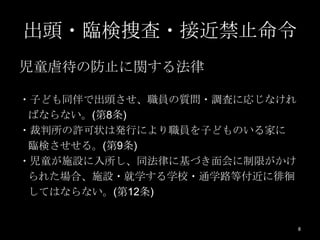 出頭・臨検捜査・接近禁止命令
児童虐待の防止に関する法律

・子ども同伴で出頭させ、職員の質問・調査に応じなけれ
 ばならない。(第8条)
・裁判所の許可状は発行により職員を子どものいる家に
 臨検させせる。(第9条)
・児童が施設に入所し、同法律に基づき面会に制限がかけ
 られた場合、施設・就学する学校・通学路等付近に徘徊
 してはならない。(第12条)


                             8
 