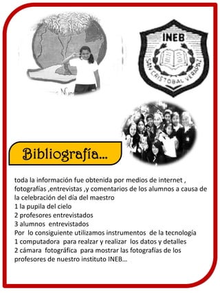 Bibliografía…
toda la información fue obtenida por medios de internet ,
fotografías ,entrevistas ,y comentarios de los alumnos a causa de
la celebración del día del maestro
1 la pupila del cielo
2 profesores entrevistados
3 alumnos entrevistados
Por lo consiguiente utilizamos instrumentos de la tecnología
1 computadora para realzar y realizar los datos y detalles
2 cámara fotográfica para mostrar las fotografías de los
profesores de nuestro instituto INEB…
 