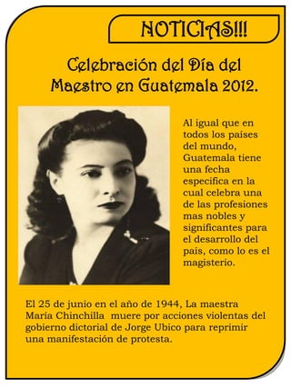 NOTICIAS!!!
      Celebración del Día del
     Maestro en Guatemala 2012.

                                Al igual que en
                                todos los países
                                del mundo,
                                Guatemala tiene
                                una fecha
                                especifica en la
                                cual celebra una
                                de las profesiones
                                mas nobles y
                                significantes para
                                el desarrollo del
                                país, como lo es el
                                magisterio.



El 25 de junio en el año de 1944, La maestra
María Chinchilla muere por acciones violentas del
gobierno dictorial de Jorge Ubico para reprimir
una manifestación de protesta.
 