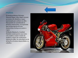 motos
El estadounidense Sylvester
Howard Roper (1823-1896) inventó
un motor de cilindros a vapor
(accionado por carbón) en 1867.
Ésta puede ser considerada la
primera motocicleta, si se permite
que la descripción de una
motocicleta incluya un motor a
vapor.
Wilhelm Maybach y Gottlieb
Daimler construyeron una moto
con cuadro y cuatro ruedas de
madera y motor de combustión
interna en 1885. Su velocidad era de
18 km/h y el motor desarrollaba 0,5
caballos.
 