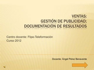 VENTAS:
                   GESTIÓN DE PUBLICIDAD;
             DOCUMENTACIÓN DE RESULTADOS

Centro docente: Flipe-Teleformación
Curso 2012




                                  Docente: Ángel Pérez Benavente
 