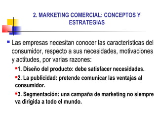 2. MARKETING COMERCIAL: CONCEPTOS Y
                        ESTRATEGIAS


   Las empresas necesitan conocer las características del
    consumidor, respecto a sus necesidades, motivaciones
    y actitudes, por varias razones:
     1. Diseño del producto: debe satisfacer necesidades.
     2. La publicidad: pretende comunicar las ventajas al

     consumidor.
     3. Segmentación: una campaña de marketing no siempre

     va dirigida a todo el mundo.
 