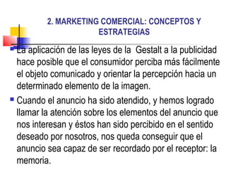 2. MARKETING COMERCIAL: CONCEPTOS Y
                      ESTRATEGIAS
 La aplicación de las leyes de la Gestalt a la publicidad
  hace posible que el consumidor perciba más fácilmente
  el objeto comunicado y orientar la percepción hacia un
  determinado elemento de la imagen.
 Cuando el anuncio ha sido atendido, y hemos logrado

  llamar la atención sobre los elementos del anuncio que
  nos interesan y éstos han sido percibido en el sentido
  deseado por nosotros, nos queda conseguir que el
  anuncio sea capaz de ser recordado por el receptor: la
  memoria.
 